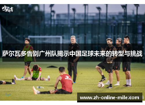 萨尔瓦多告别广州队揭示中国足球未来的转型与挑战 萨尔瓦多告别广州队揭示中国足球未来的转型与挑战