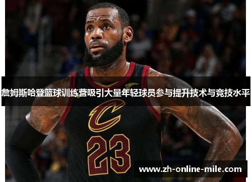 詹姆斯哈登篮球训练营吸引大量年轻球员参与提升技术与竞技水平 詹姆斯哈登篮球训练营吸引大量年轻球员参与提升技术与竞技水平