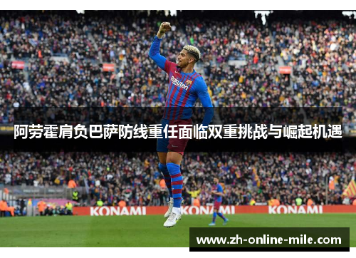 阿劳霍肩负巴萨防线重任面临双重挑战与崛起机遇
