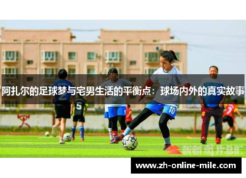 阿扎尔的足球梦与宅男生活的平衡点：球场内外的真实故事