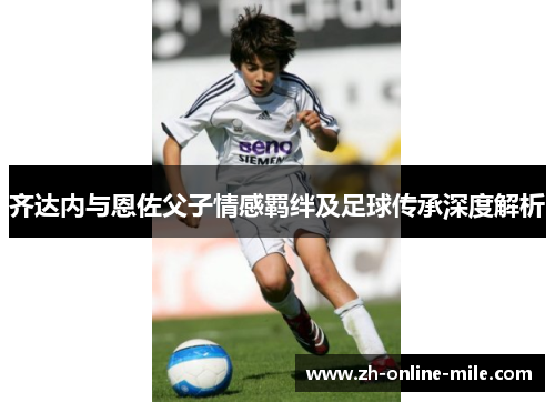 齐达内与恩佐父子情感羁绊及足球传承深度解析